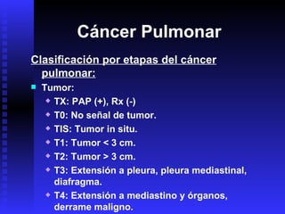 Cáncer Pulmonar Clasificación por etapas del cáncer pulmonar: Tumor: TX: PAP (+), Rx (-) T0: No señal de tumor. TIS: Tumor in situ. T1: Tumor < 3 cm. T2: Tumor > 3 cm. T3: Extensión a pleura, pleura mediastinal, diafragma. T4: Extensión a mediastino y órganos, derrame maligno. 