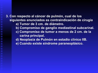 3. Con respecto al cáncer de pulmón, cual de los siguientes enunciados es contraindicación de cirugía a) Tumor de 3 cm. de diámetro. b) Compromiso de ganglio mediastinal subcarinal. c) Compromiso de tumor a menos de 2 cm. de la  carina principal. d) Neoplasia de Pulmón en estadio clínico IIB. e) Cuando existe síndrome paraneoplásico. 