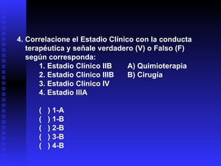 4. Correlacione el Estadio Clínico con la conducta  terapéutica y señale verdadero (V) o Falso (F)  según corresponda: 1. Estadio Clínico IIB A) Quimioterapia 2. Estadio Clínico IIIB B) Cirugía 3. Estadio Clínico IV 4. Estadio IIIA (  ) 1-A (  ) 1-B (  ) 2-B (  ) 3-B (  ) 4-B 