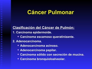 Cáncer Pulmonar Clasificación del Cáncer de Pulmón: 1. Carcinoma epidermoide. Carcinoma escamoso queratinizante. 2. Adenocarcinoma. Adenocarcinoma acinoso. Adenocarcinoma papilar. Carcinoma sólido con secreción de mucina. Carcinoma bronquioloalveolar. 