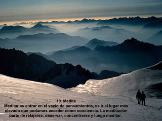 10. Medite Meditar es entrar en el vacío de pensamientos, es ir al lugar más elevado que podamos acceder como conciencia. La meditación parte de relajarse, observar, concentrarse y luego meditar.   