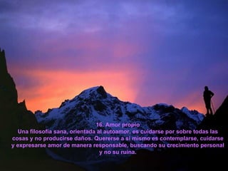 16. Amor propio Una filosofía sana, orientada al autoamor, es cuidarse por sobre todas las cosas y no producirse daños. Quererse a sí mismo es contemplarse, cuidarse y expresarse amor de manera responsable, buscando su crecimiento personal y no su ruina. 