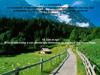 17. La autoestima La necesidad desesperada de aprobación siempre esconde una muy baja autoestima, la cual se intenta compensar mostrando claves de atractibilidad.  18. Con el ego Si no posee metas o son demasiado diminutas, su ego será raquítico y frágil.   