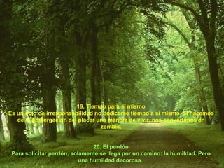19. Tiempo para sí mismo Es un acto de irresponsabilidad no dedicarse tiempo a sí mismo. Si hacemos de la postergación del placer una manera de vivir, nos convertimos en zombis. 20. El perdón Para solicitar perdón, solamente se llega por un camino: la humildad. Pero una humildad decorosa .  