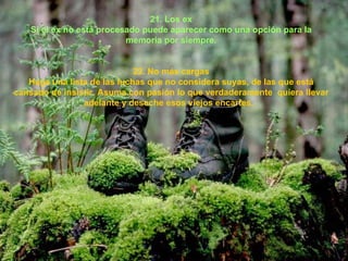 21. Los ex Si el ex no está procesado puede aparecer como una opción para la memoria por siempre. 22. No más cargas Haga una lista de las luchas que no considera suyas, de las que está cansado de insistir. Asuma con pasión lo que verdaderamente  quiera llevar adelante y deseche esos viejos encartes.   