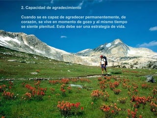 2. Capacidad de agradecimiento Cuando se es capaz de agradecer permanentemente, de corazón, se vive en momento de gozo y al mismo tiempo se siente plenitud. Esta debe ser una estrategia de vida.   