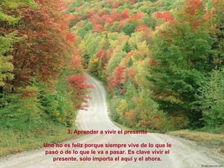 3. Aprender a vivir el presente Uno no es feliz porque siempre vive de lo que le pasó o de lo que le va a pasar. Es clave vivir el presente, solo importa el aquí y el ahora. 