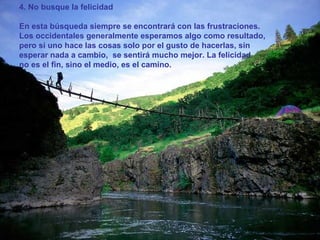 4. No busque la felicidad En esta búsqueda siempre se encontrará con las frustraciones. Los occidentales generalmente esperamos algo como resultado, pero si uno hace las cosas solo por el gusto de hacerlas, sin esperar nada a cambio,  se sentirá mucho mejor. La felicidad  no es el fin, sino el medio, es el camino.  