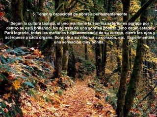 5. Tener la capacidad de sonreír permanentemente Según la cultura taoísta, si uno mantiene la sonrisa exterior es porque por dentro se está brillando. No se trata de una sonrisa postiza, sino de un estado. Para lograrlo, todas las mañanas haga conciencia de su cuerpo, cierre los ojos y acérquese a cada órgano. Sonríale a su riñón, a su corazón, etc.  Experimentará una sensación muy bonita.  