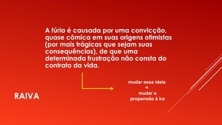 RAIVA
A fúria é causada por uma convicção,
quase cômica em suas origens otimistas
(por mais trágicas que sejam suas
consequências), de que uma
determinada frustração não consta do
contrato da vida.
mudar essa ideia
=
mudar a
propensão à ira
 
