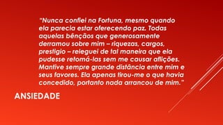 ANSIEDADE
“Nunca confiei na Fortuna, mesmo quando
ela parecia estar oferecendo paz. Todas
aquelas bênçãos que generosamente
derramou sobre mim – riquezas, cargos,
prestigio – releguei de tal maneira que ela
pudesse retomá-las sem me causar aflições.
Mantive sempre grande distância entre mim e
seus favores. Ela apenas tirou-me o que havia
concedido, portanto nada arrancou de mim.”
 