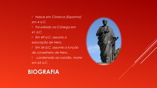 BIOGRAFIA
 Nasce em Córdova (Espanha)
em 4 a.C.
 Foi exilado na Córsega em
41 d.C.
 Em 49 d.C. assume a
educação de Nero.
 Em 54 d.C. assume a função
de conselheiro de Nero.
 condenado ao suicídio, morre
em 65 d.C.
 