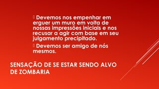 SENSAÇÃO DE SE ESTAR SENDO ALVO
DE ZOMBARIA
 Devemos nos empenhar em
erguer um muro em volta de
nossas impressões iniciais e nos
recusar a agir com base em seu
julgamento precipitado.
 Devemos ser amigo de nós
mesmos.
 