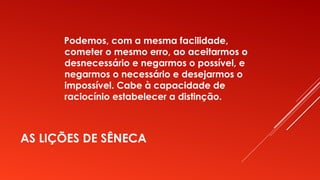 AS LIÇÕES DE SÊNECA
Podemos, com a mesma facilidade,
cometer o mesmo erro, ao aceitarmos o
desnecessário e negarmos o possível, e
negarmos o necessário e desejarmos o
impossível. Cabe à capacidade de
raciocínio estabelecer a distinção.
 