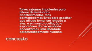 CONCLUSÃO
Talvez sejamos impotentes para
alterar determinados
acontecimentos, mas
permanecemos livres para escolher
que atitude tomar em relação a
eles, e em nossa aceitação o
espontânea da necessidade
encontramos uma liberdade
caracteristicamente humana.
 