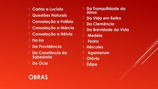 OBRAS
 Cartas a Lucíolo
 Questões Naturais
 Consolação a Políbio
 Consolação a Márcia
 Consolação a Hélvia
 Da ira
 Da Providência
 Da Constância da
Sabedoria
 Do Ócio
 Da Tranquilidade da
Alma
 Da Vida em Retiro
 Da Clemência
 Da Brevidade da Vida
 Medeia
 Fedra
 Hércules
 Agamenon
 Otávia
 Édipo
 
