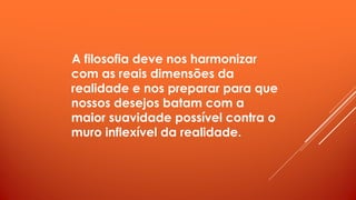 A filosofia deve nos harmonizar
com as reais dimensões da
realidade e nos preparar para que
nossos desejos batam com a
maior suavidade possível contra o
muro inflexível da realidade.
 