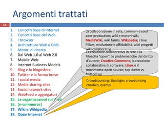 Argomenti trattati
1. Concetti base di Internet
2. Concetti base del Web
3. I browser
4. Architetture Web e CMS
5. Motori di ricerca
6. Dal Web 1.0 al Web 2.0
7. Mobile Web
8. Internet Business Models
9. Blog e la blogosfera
10. Twitter e la forma breve
11. I social media
12. Media sharing sites
13. Social network sites
14. WebFeed e aggregatori
15. Le organizzazioni sul Web
16. [e-commerce]
17. Wiki e Wikipedia
18. Open Internet
11
La collaborazione in rete; common-based
peer production; wiki e motori wiki,
MediaWiki, wiki farms, Wikipedia; i Five
Pillars, evoluzione e affidabilità, altri progetti
wiki collaborativi
La creazione collaborativa in rete e la
filosofia "open"; le problematiche del diritto
d'autore; Creative Commons; la creazione
collaborativa di software; Linux e il
movimento open-source; top-down vs
bottom up
Crowdsourcing: tipologie; crowdsorcing
creativo, esempi
 