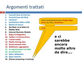 Argomenti trattati
1. Concetti base di Internet
2. Concetti base del Web
3. I browser
4. Architetture Web e CMS
5. Motori di ricerca
6. Dal Web 1.0 al Web 2.0
7. Mobile Web
8. Internet Business Models
9. Blog e la blogosfera
10. Twitter e la forma breve
11. I social media
12. Media sharing sites
13. Social network sites
14. WebFeed e aggregatori
15. Le organizzazioni sul Web
16. [e-commerce]
17. Wiki e Wikipedia
18. Open Internet
19. [Cloud computing e mashup]
12
Servizi di geolocalizzazione: Google Maps,
Earth, Sky, Mars, StreetView
IFTTT
e ci
sarebbe
ancora
molto altro
da dire….
 