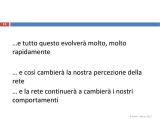 …e tutto questo evolverà molto, molto
rapidamente
… e così cambierà la nostra percezione della
rete
… e la rete continuerà a cambierà i nostri
comportamenti
R.Polillo - Marzo 2013
13
 