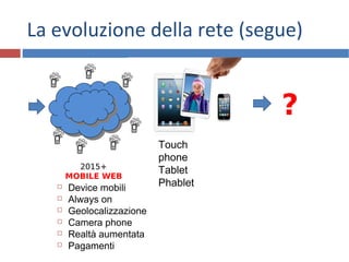 Touch
phone
Tablet
Phablet
La evoluzione della rete (segue)
16
2015+
MOBILE WEB
 Device mobili
 Always on
 Geolocalizzazione
 Camera phone
 Realtà aumentata
 Pagamenti
?
 