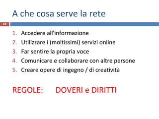 A che cosa serve la rete
1. Accedere all'informazione
2. Utilizzare i (moltissimi) servizi online
3. Far sentire la propria voce
4. Comunicare e collaborare con altre persone
5. Creare opere di ingegno / di creatività
REGOLE: DOVERI e DIRITTI
18
 