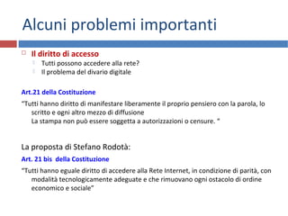 Alcuni problemi importanti
 Il diritto di accesso
 Tutti possono accedere alla rete?
 Il problema del divario digitale
Art.21 della Costituzione
“Tutti hanno diritto di manifestare liberamente il proprio pensiero con la parola, lo
scritto e ogni altro mezzo di diffusione
La stampa non può essere soggetta a autorizzazioni o censure. “
La proposta di Stefano Rodotà:
Art. 21 bis della Costituzione
“Tutti hanno eguale diritto di accedere alla Rete Internet, in condizione di parità, con
modalità tecnologicamente adeguate e che rimuovano ogni ostacolo di ordine
economico e sociale”
 