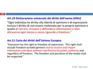 Art.19 Dichiarazione universale dei diritti dell’uomo (ONU)
“Ogni individuo ha diritto alla libertà di opinione e di espressione
incluso il diritto di non essere molestato per la propria opinione e
quello di cercare, ricevere e diffondere informazioni e idee
attraverso ogni mezzo e senza riguardo a frontiere.”
Art.11 Carta dei diritti dell’Unione Europea
“Everyone has the right to freedom of expression. This right shall
include freedom to hold opinions and to receive and impart
information and ideas without interference by public authority and
regardless of frontiers. The freedom and pluralism of the media shall
be respected.”
R.Polillo - Marzo 2013
20
 