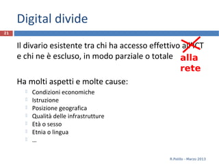 Digital divide
Il divario esistente tra chi ha accesso effettivo all’ICT
e chi ne è escluso, in modo parziale o totale
Ha molti aspetti e molte cause:
 Condizioni economiche
 Istruzione
 Posizione geografica
 Qualità delle infrastrutture
 Età o sesso
 Etnia o lingua
 …
21
R.Polillo - Marzo 2013
alla
rete
 