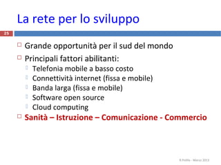 25
La rete per lo sviluppo
 Grande opportunità per il sud del mondo
 Principali fattori abilitanti:
 Telefonia mobile a basso costo
 Connettività internet (fissa e mobile)
 Banda larga (fissa e mobile)
 Software open source
 Cloud computing
 Sanità – Istruzione – Comunicazione - Commercio
R.Polillo - Marzo 2013
 