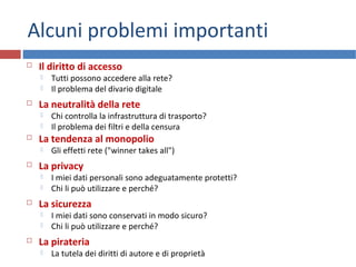 Alcuni problemi importanti
 Il diritto di accesso
 Tutti possono accedere alla rete?
 Il problema del divario digitale
 La neutralità della rete
 Chi controlla la infrastruttura di trasporto?
 Il problema dei filtri e della censura
 La tendenza al monopolio
 Gli effetti rete ("winner takes all")
 La privacy
 I miei dati personali sono adeguatamente protetti?
 Chi li può utilizzare e perché?
 La sicurezza
 I miei dati sono conservati in modo sicuro?
 Chi li può utilizzare e perché?
 La pirateria
 La tutela dei diritti di autore e di proprietà
 