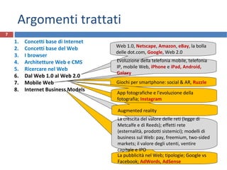 La pubblicità nel Web; tipologie; Google vs
Facebook; AdWords, AdSense
La crescita del valore delle reti (legge di
Metcalfe e di Reeds); effetti rete
(esternalità, prodotti sistemici); modelli di
business sul Web: pay, freemium, two-sided
markets; il valore degli utenti, ventire
capitale e IPO
Argomenti trattati
1. Concetti base di Internet
2. Concetti base del Web
3. I browser
4. Architetture Web e CMS
5. Ricercare nel Web
6. Dal Web 1.0 al Web 2.0
7. Mobile Web
8. Internet Business Models
7
Web 1.0, Netscape, Amazon, eBay, la bolla
delle dot.com, Google, Web 2.0
Evoluzione della telefonia mobile, telefonia
IP, mobile Web, iPhone e iPad, Android,
Galaxy
Giochi per smartphone: social & AR, Ruzzle
Augmented reality
App fotografiche e l'evoluzione della
fotografia; Instagram
 