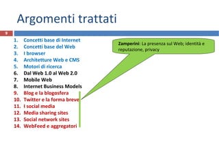 Argomenti trattati
1. Concetti base di Internet
2. Concetti base del Web
3. I browser
4. Architetture Web e CMS
5. Motori di ricerca
6. Dal Web 1.0 al Web 2.0
7. Mobile Web
8. Internet Business Models
9. Blog e la blogosfera
10. Twitter e la forma breve
11. I social media
12. Media sharing sites
13. Social network sites
14. WebFeed e aggregatori
9
Zamperini: La presenza sul Web; identità e
reputazione, privacy
 