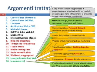 Argomenti trattati
1. Concetti base di Internet
2. Concetti base del Web
3. I browser
4. Architetture Web e CMS
5. Motori di ricerca
6. Dal Web 1.0 al Web 2.0
7. Mobile Web
8. Internet Business Models
9. Blog e la blogosfera
10. Twitter e la forma breve
11. I social media
12. Media sharing sites
13. Social network sites
14. WebFeed e aggregatori
15. Le organizzazioni sul Web
16. [e-commerce]
10
Il sito Web istituzionale; processo di
progettazione e attori coinvolti; un modello
di qualità per il sito istituzionale; la presenza
in rete come sistema; dashboards
L'industria dei media di fronte all'evoluzione
del Web: incontro con S.Parisi e M.Polillo
Maiocchi: design, comunicazione,
percezione: emotional web design
Content curation, Pinterest, ScoopIt;
sentiment analysis e data mining
Analisi dei trends e strumenti relativi
Viralità e Web marketing; Buzz marketing
Travel booking online; Booking, Expedia,
Tripadvisor
Travel fare aggregators; Kayak et al.
E-couponing, Groupon, Social e-commerce
 