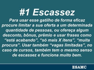 #1 Escassez
Para usar esse gatilho de forma eficaz
procure limitar a sua oferta a um determinada
quantidade de pessoas, ou ofereça algum
desconto, bônus, prêmio e usar frases como
“está acabando”, “só mais X itens”, “muita
procura”. Usar também “vagas limitadas”, no
caso de cursos, também tem o mesmo senso
de escassez e funciona muito bem.
 