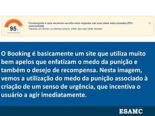 O Booking é basicamente um site que utiliza muito
bem apelos que enfatizam o medo da punição e
também o desejo de recompensa. Nesta imagem,
vemos a utilização do medo da punição associado à
criação de um senso de urgência, que incentiva o
usuário a agir imediatamente.
 