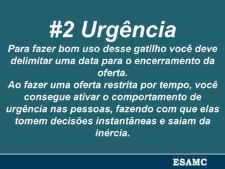 #2 Urgência
Para fazer bom uso desse gatilho você deve
delimitar uma data para o encerramento da
oferta.
Ao fazer uma oferta restrita por tempo, você
consegue ativar o comportamento de
urgência nas pessoas, fazendo com que elas
tomem decisões instantâneas e saiam da
inércia.
 