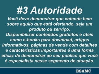 #3 Autoridade
Você deve demonstrar que entende bem
sobre aquilo que está ofertando, seja um
produto ou serviço.
Disponibilizar conteúdos gratuitos e úteis
como e-books para download, artigos
informativos, páginas de venda com detalhes
e características importantes é uma forma
eficaz de demonstrar ao seu público que você
é especialista nesse segmento de atuação.
 