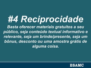 #4 Reciprocidade
Basta oferecer materiais gratuitos a seu
público, seja conteúdo textual informativo e
relevante, seja um brinde/presente, seja um
bônus, desconto ou uma amostra grátis de
alguma coisa.
 