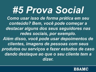 #5 Prova Social
Como usar isso de forma prática em seu
conteúdo? Bem, você pode começar a
destacar alguns dos seus seguidores nas
redes sociais, por exemplo.
Além disso, você pode usar depoimentos de
clientes, imagens de pessoas com seus
produtos ou serviços e fazer estudos de caso
dando destaque ao que o seu cliente tem a
dizer.
 