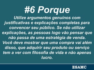 #6 Porque
Utilize argumentos genuínos com
justificativas e explicações completas para
convencer seu público. Se não utilizar
explicações, as pessoas logo vão pensar que
não passa de uma estratégia de venda.
Você deve mostrar que uma compra vai além
disso, que adquirir seu produto ou serviço
tem a ver com filosofia de vida e não apenas
lucro.
 