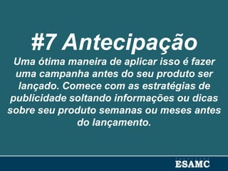 #7 Antecipação
Uma ótima maneira de aplicar isso é fazer
uma campanha antes do seu produto ser
lançado. Comece com as estratégias de
publicidade soltando informações ou dicas
sobre seu produto semanas ou meses antes
do lançamento.
 