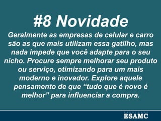 #8 Novidade
Geralmente as empresas de celular e carro
são as que mais utilizam essa gatilho, mas
nada impede que você adapte para o seu
nicho. Procure sempre melhorar seu produto
ou serviço, otimizando para um mais
moderno e inovador. Explore aquele
pensamento de que “tudo que é novo é
melhor” para influenciar a compra.
 