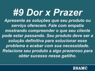 #9 Dor x Prazer
Apresente as soluções que seu produto ou
serviço oferecem. Fale com empatia
mostrando compreender o que seu cliente
pode estar passando. Seu produto deve ser a
solução definitiva para solucionar esse
problema e acabar com sua necessidade.
Relacione seu produto a algo prazeroso para
obter sucesso nesse gatilho.
 