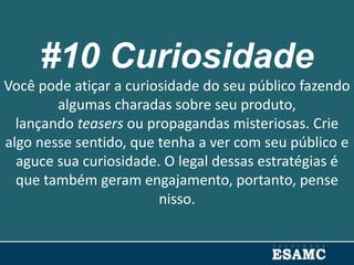 #10 Curiosidade
Você pode atiçar a curiosidade do seu público fazendo
algumas charadas sobre seu produto,
lançando teasers ou propagandas misteriosas. Crie
algo nesse sentido, que tenha a ver com seu público e
aguce sua curiosidade. O legal dessas estratégias é
que também geram engajamento, portanto, pense
nisso.
 