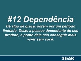 #12 Dependência
Dê algo de graça, porém por um período
limitado. Deixe a pessoa dependente do seu
produto, a ponto dela não conseguir mais
viver sem você.
 