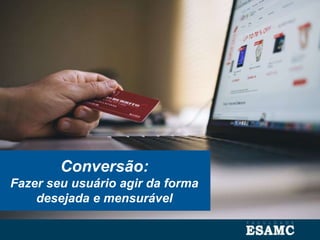 Conversão:
Fazer seu usuário agir da forma
desejada e mensurável
 