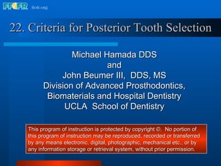 [object Object],Michael Hamada DDS and John Beumer III,  DDS, MS Division of Advanced Prosthodontics, Biomaterials and Hospital Dentistry UCLA  School of Dentistry This program of instruction is protected by copyright ©.  No portion of this program of instruction may be reproduced, recorded or transferred by any means electronic, digital, photographic, mechanical etc., or by any information storage or retrieval system, without prior permission. 