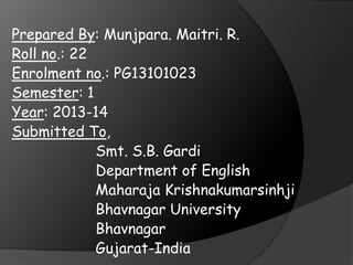 Prepared By: Munjpara. Maitri. R.
Roll no.: 22
Enrolment no.: PG13101023
Semester: 1
Year: 2013-14
Submitted To,
Smt. S.B. Gardi
Department of English
Maharaja Krishnakumarsinhji
Bhavnagar University
Bhavnagar
Gujarat-India

 