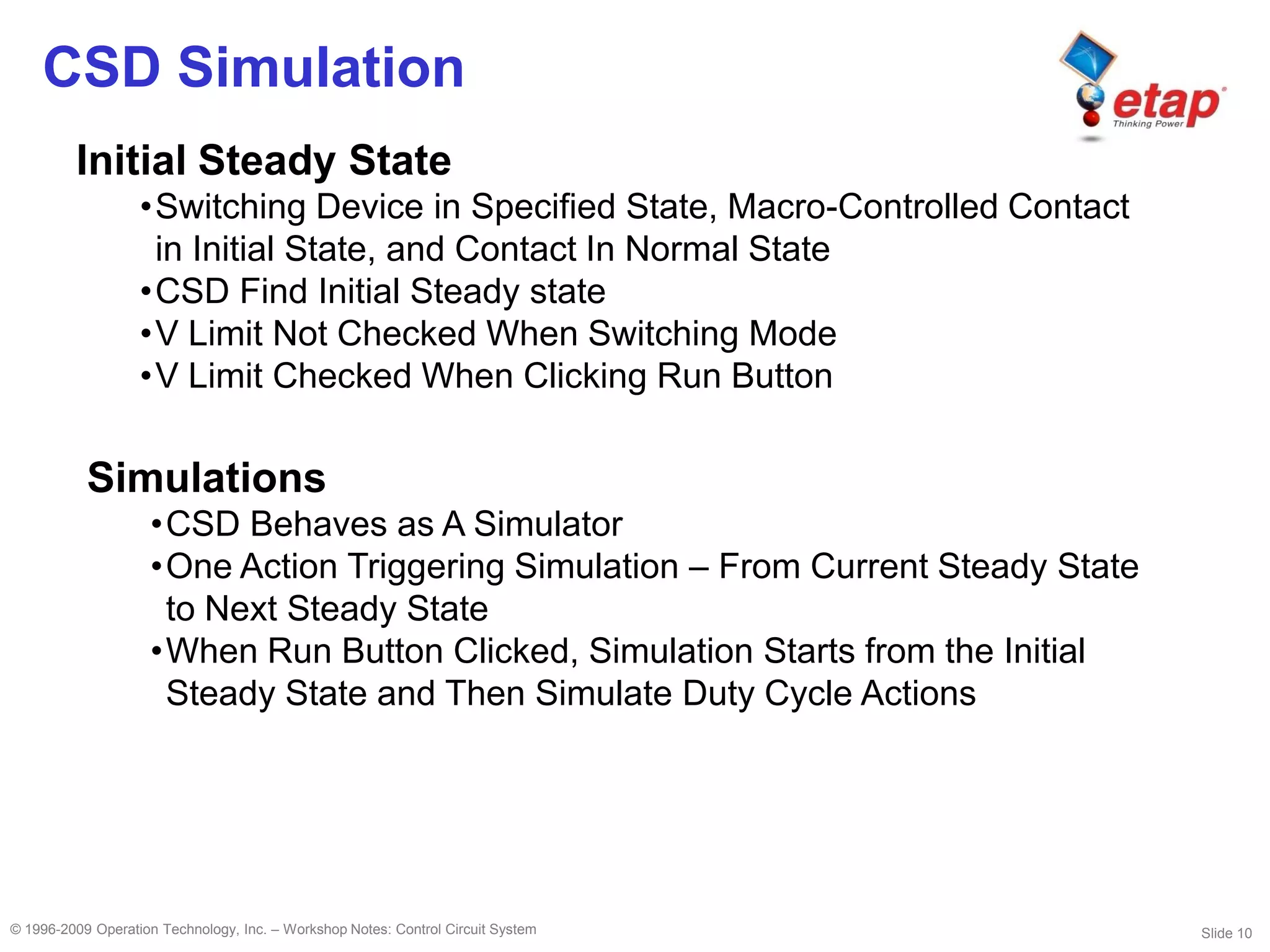 Slide 10© 1996-2009 Operation Technology, Inc. – Workshop Notes: Control Circuit System
CSD Simulation
Initial Steady State
•Switching Device in Specified State, Macro-Controlled Contact
in Initial State, and Contact In Normal State
•CSD Find Initial Steady state
•V Limit Not Checked When Switching Mode
•V Limit Checked When Clicking Run Button
Simulations
•CSD Behaves as A Simulator
•One Action Triggering Simulation – From Current Steady State
to Next Steady State
•When Run Button Clicked, Simulation Starts from the Initial
Steady State and Then Simulate Duty Cycle Actions
 
